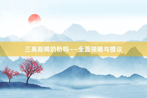 三高能喝奶粉吗——全面领略与提议